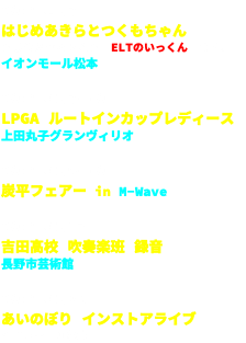 2018.4.7 はじめあきらとつくもちゃん はじめあきらさんは　ELTのいっくん　です。 イオンモール松本 2018.6.7-10 LPGA ルートインカップレディース 上田丸子グランヴィリオ 2018.6.9-10 炭平フェアー in M-Wave 2018.6.17 吉田高校 吹奏楽班 録音 長野市芸術館 2018.6.23 あいのぼり インストアライブ イオンモール松本